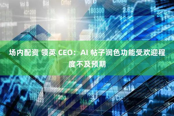 场内配资 领英 CEO：AI 帖子润色功能受欢迎程度不及预期