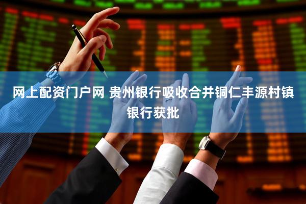 网上配资门户网 贵州银行吸收合并铜仁丰源村镇银行获批