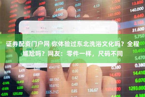 证券配资门户网 你体验过东北洗浴文化吗？全程尴尬吗？网友：零件一样，尺码不同