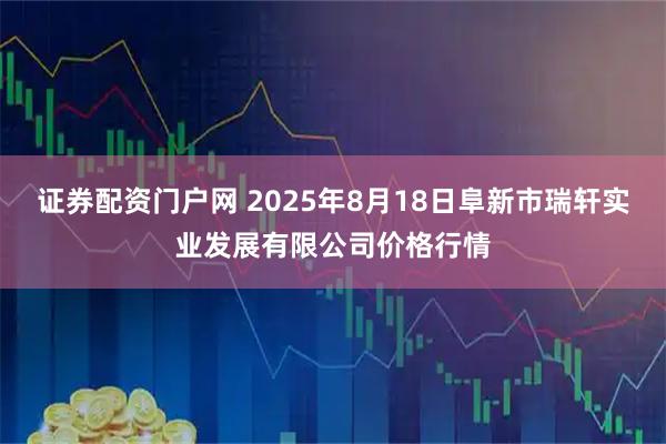 证券配资门户网 2025年8月18日阜新市瑞轩实业发展有限公司价格行情