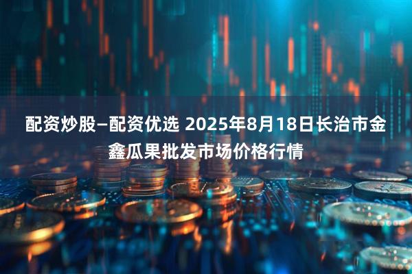 配资炒股—配资优选 2025年8月18日长治市金鑫瓜果批发市场价格行情