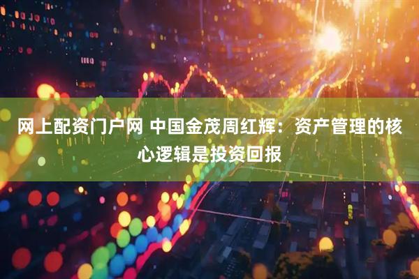 网上配资门户网 中国金茂周红辉：资产管理的核心逻辑是投资回报