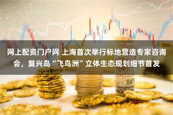 网上配资门户网 上海首次举行标地营造专家咨询会，复兴岛“飞鸟洲”立体生态规划细节首发