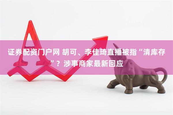 证券配资门户网 胡可、李佳琦直播被指“清库存”？涉事商家最新回应
