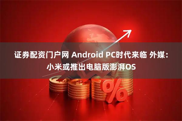 证券配资门户网 Android PC时代来临 外媒：小米或推出电脑版澎湃OS