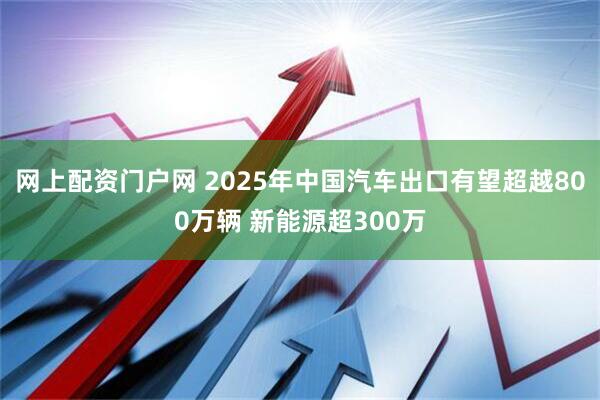 网上配资门户网 2025年中国汽车出口有望超越800万辆 新能源超300万
