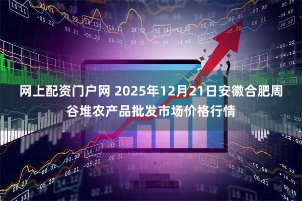 网上配资门户网 2025年12月21日安徽合肥周谷堆农产品批发市场价格行情