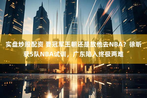 实盘炒股配资 要冠军王朝还是放他去NBA？徐昕获5队NBA试训，广东陷入终极两难