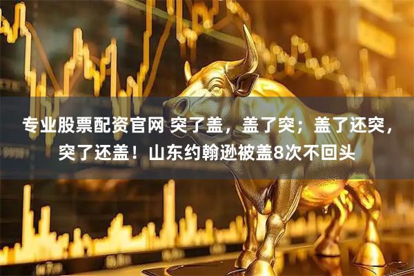 专业股票配资官网 突了盖，盖了突；盖了还突，突了还盖！山东约翰逊被盖8次不回头