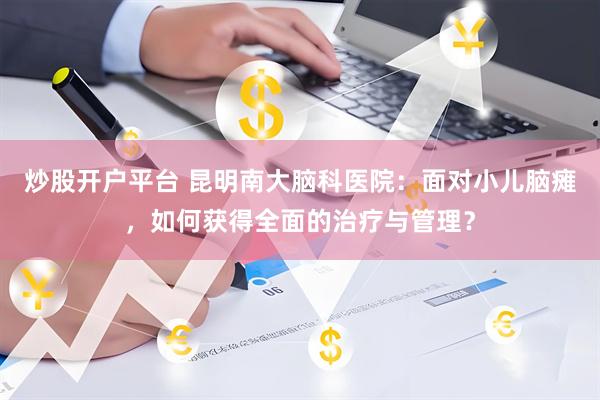 炒股开户平台 昆明南大脑科医院：面对小儿脑瘫，如何获得全面的治疗与管理？